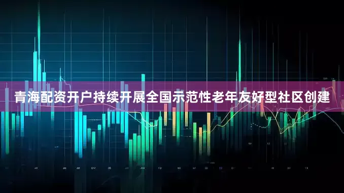 青海配资开户持续开展全国示范性老年友好型社区创建