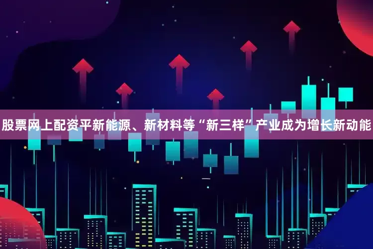 股票网上配资平新能源、新材料等“新三样”产业成为增长新动能
