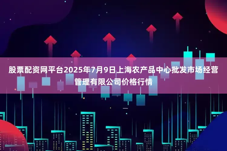 股票配资网平台2025年7月9日上海农产品中心批发市场经营管理有限公司价格行情