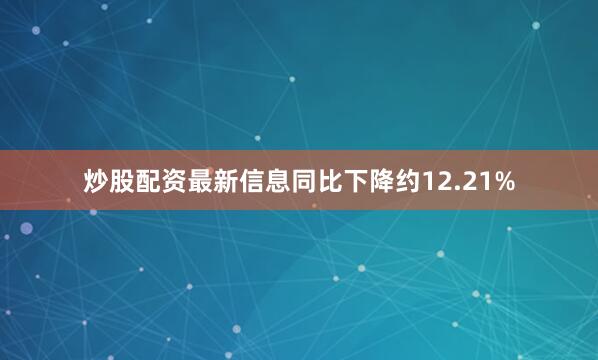 炒股配资最新信息同比下降约12.21%