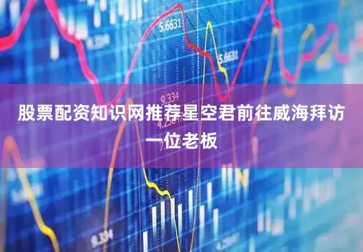股票配资知识网推荐星空君前往威海拜访一位老板