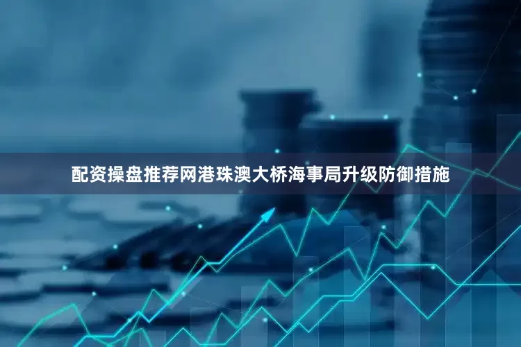 配资操盘推荐网港珠澳大桥海事局升级防御措施