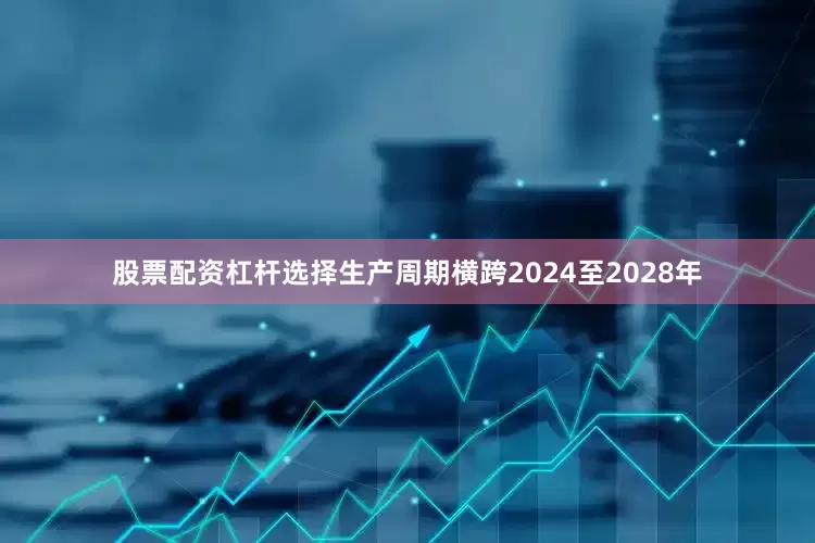 股票配资杠杆选择生产周期横跨2024至2028年