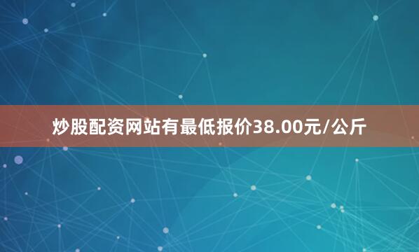 炒股配资网站有最低报价38.00元/公斤