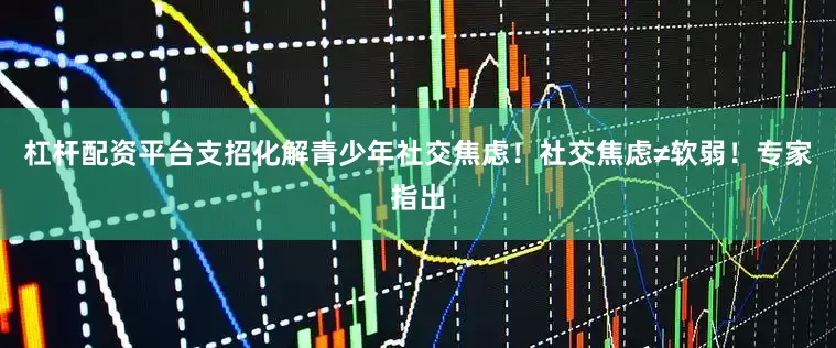 杠杆配资平台支招化解青少年社交焦虑！社交焦虑≠软弱！专家指出