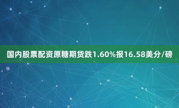 国内股票配资原糖期货跌1.60%报16.58美分/磅