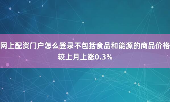 网上配资门户怎么登录不包括食品和能源的商品价格较上月上涨0.3%