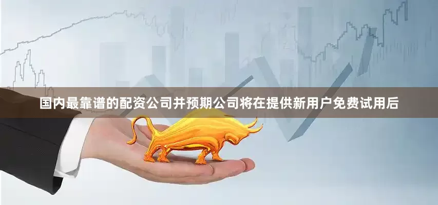 国内最靠谱的配资公司并预期公司将在提供新用户免费试用后