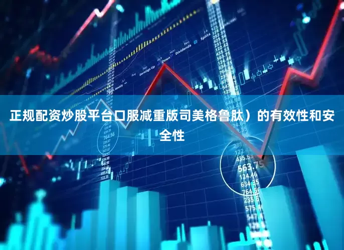 正规配资炒股平台口服减重版司美格鲁肽）的有效性和安全性