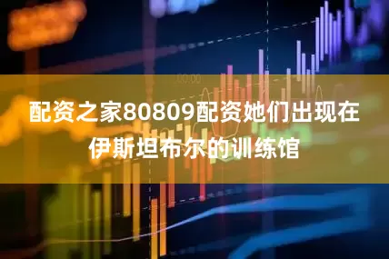 配资之家80809配资她们出现在伊斯坦布尔的训练馆