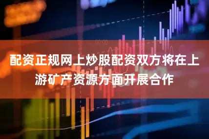配资正规网上炒股配资双方将在上游矿产资源方面开展合作