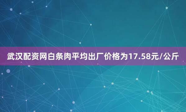 武汉配资网白条肉平均出厂价格为17.58元/公斤