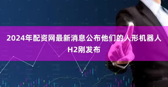 2024年配资网最新消息公布他们的人形机器人H2刚发布