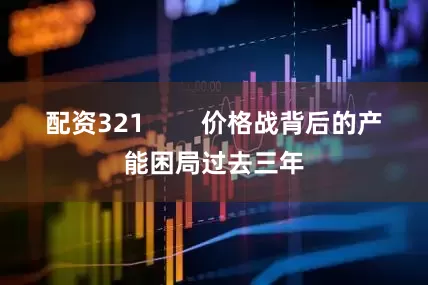 配资321 价格战背后的产能困局过去三年