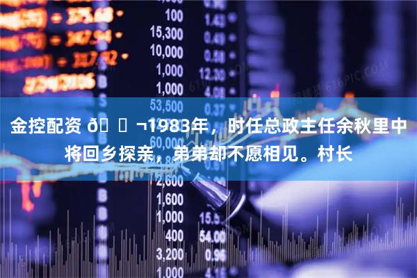 金控配资 🌬1983年，时任总政主任余秋里中将回乡探亲，弟弟却不愿相见。村长