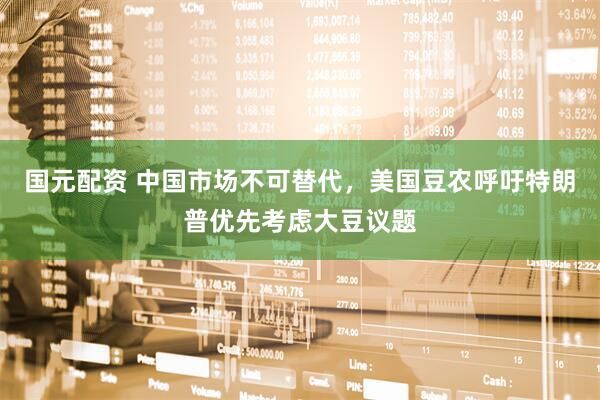 国元配资 中国市场不可替代，美国豆农呼吁特朗普优先考虑大豆议题