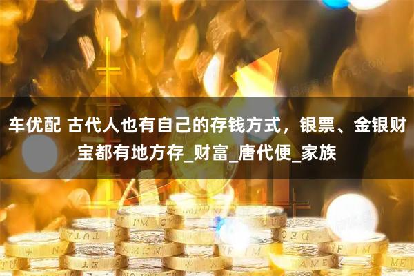 车优配 古代人也有自己的存钱方式，银票、金银财宝都有地方存_财富_唐代便_家族