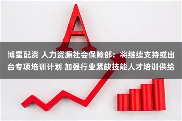 博星配资 人力资源社会保障部：将继续支持或出台专项培训计划 加强行业紧缺技能人才培训供给