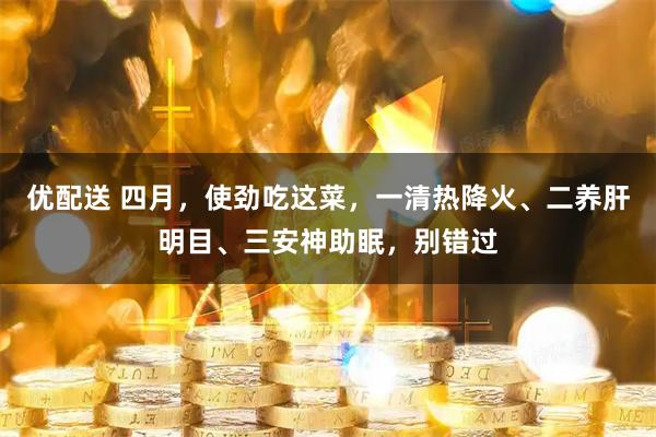 优配送 四月，使劲吃这菜，一清热降火、二养肝明目、三安神助眠，别错过