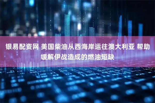 银易配资网 美国柴油从西海岸运往澳大利亚 帮助缓解伊战造成的燃油短缺